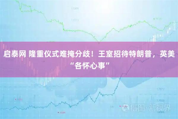 启泰网 隆重仪式难掩分歧！王室招待特朗普，英美“各怀心事”