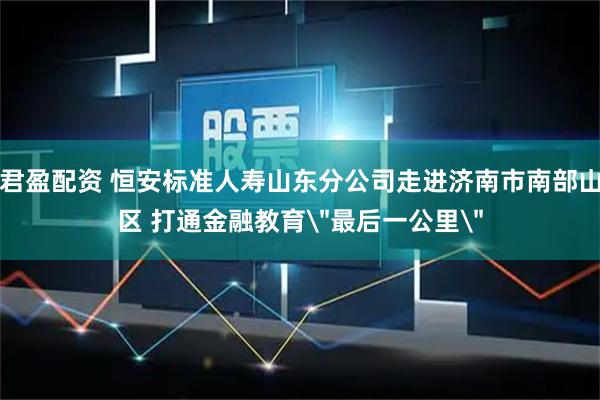 君盈配资 恒安标准人寿山东分公司走进济南市南部山区 打通金融教育＂最后一公里＂