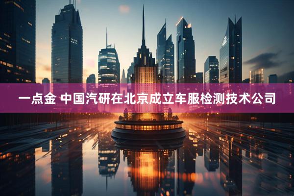 一点金 中国汽研在北京成立车服检测技术公司