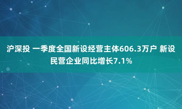 沪深投 一季度全国新设经营主体606.3万户 新设民营企业同比增长7.1%