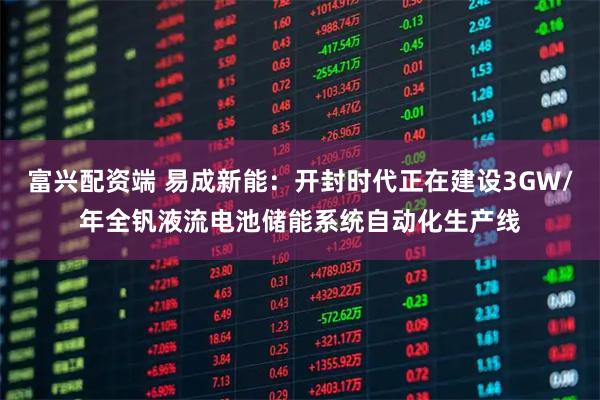 富兴配资端 易成新能：开封时代正在建设3GW/年全钒液流电池储能系统自动化生产线