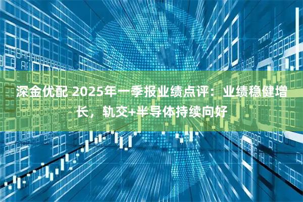深金优配 2025年一季报业绩点评：业绩稳健增长，轨交+半导体持续向好