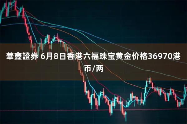 華鑫證券 6月8日香港六福珠宝黄金价格36970港币/两
