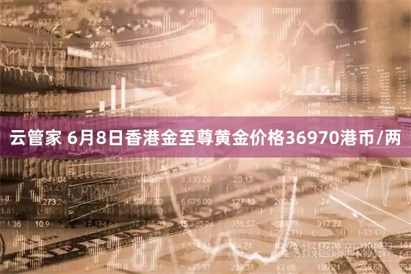 云管家 6月8日香港金至尊黄金价格36970港币/两