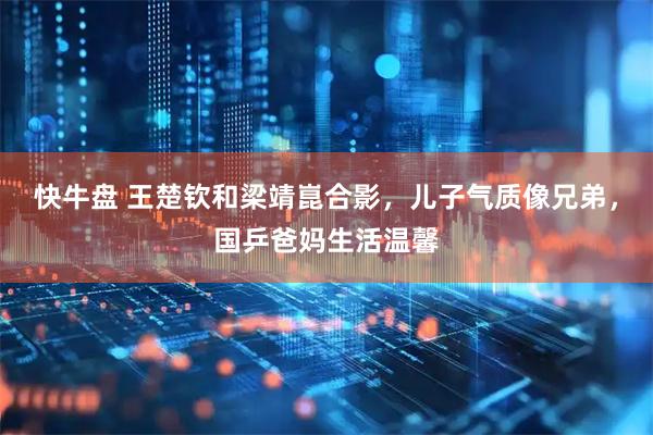 快牛盘 王楚钦和梁靖崑合影，儿子气质像兄弟，国乒爸妈生活温馨