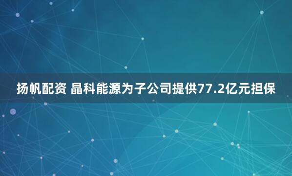 扬帆配资 晶科能源为子公司提供77.2亿元担保