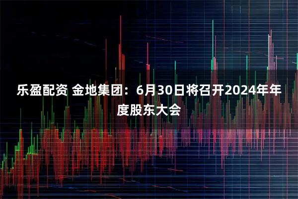 乐盈配资 金地集团：6月30日将召开2024年年度股东大会