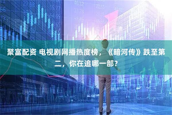 聚富配资 电视剧网播热度榜，《暗河传》跌至第二，你在追哪一部？