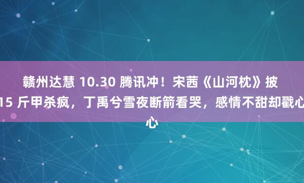 赣州达慧 10.30 腾讯冲！宋茜《山河枕》披 15 斤甲杀疯，丁禹兮雪夜断箭看哭，感情不甜却戳心