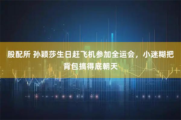 股配所 孙颖莎生日赶飞机参加全运会，小迷糊把背包搞得底朝天