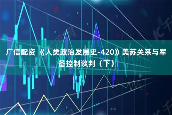 广信配资 《人类政治发展史-420》美苏关系与军备控制谈判（下）