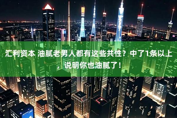 汇利资本 油腻老男人都有这些共性？中了1条以上，说明你也油腻了！