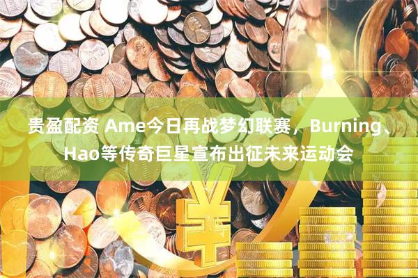 贵盈配资 Ame今日再战梦幻联赛，Burning、Hao等传奇巨星宣布出征未来运动会