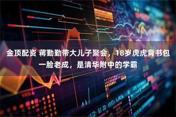 金顶配资 蒋勤勤带大儿子聚会，18岁虎虎背书包一脸老成，是清华附中的学霸