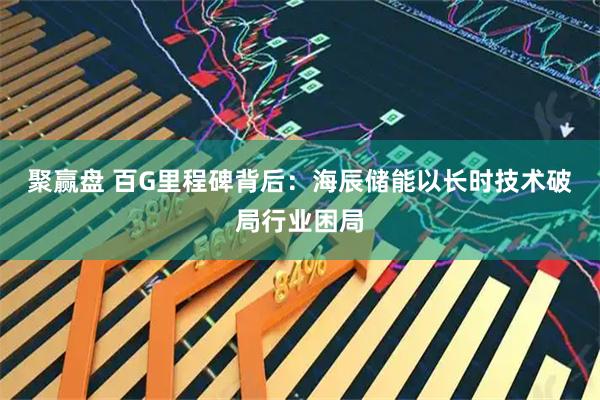 聚赢盘 百G里程碑背后：海辰储能以长时技术破局行业困局