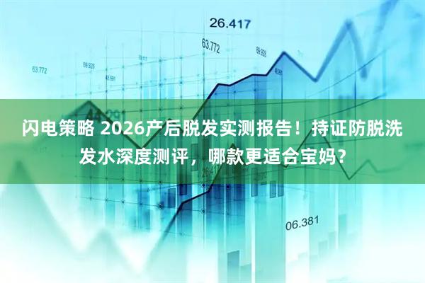 闪电策略 2026产后脱发实测报告！持证防脱洗发水深度测评，哪款更适合宝妈？