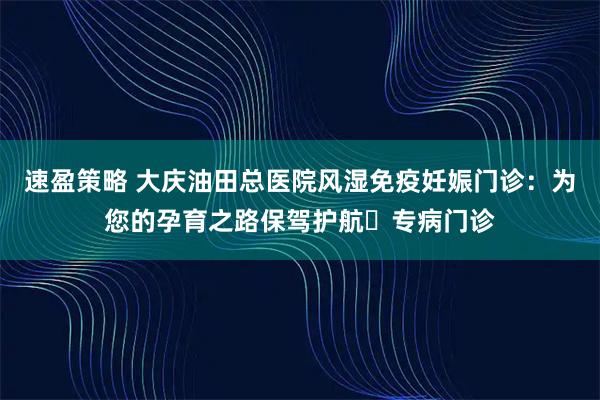 速盈策略 大庆油田总医院风湿免疫妊娠门诊：为您的孕育之路保驾护航▷专病门诊