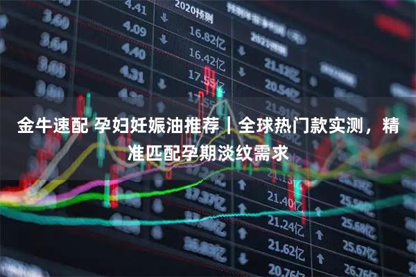 金牛速配 孕妇妊娠油推荐｜全球热门款实测，精准匹配孕期淡纹需求