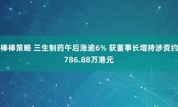 棒棒策略 三生制药午后涨逾6% 获董事长增持涉资约786.88万港元